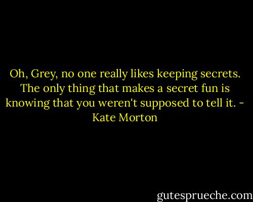 Oh, Grey, no one really likes keeping secrets. The only thing that makes a secret fun is knowing that you weren't supposed to tell it. - Kate Morton