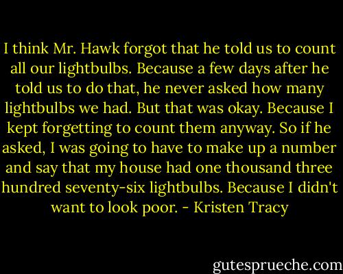 I think Mr. Hawk forgot that he told us to count all our lightbulbs. Because a few days after he told us to do that, he never asked how many lightbulbs we had. But that was okay. Because I kept forgetting to count them anyway. So if he asked, I was going to have to make up a number and say that my house had one thousand three hundred seventy-six lightbulbs. Because I didn't want to look poor. - Kristen Tracy