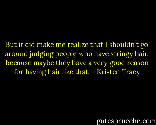 But it did make me realize that I shouldn't go around judging people who have stringy hair, because maybe they have a very good reason for having hair like that. - Kristen Tracy
