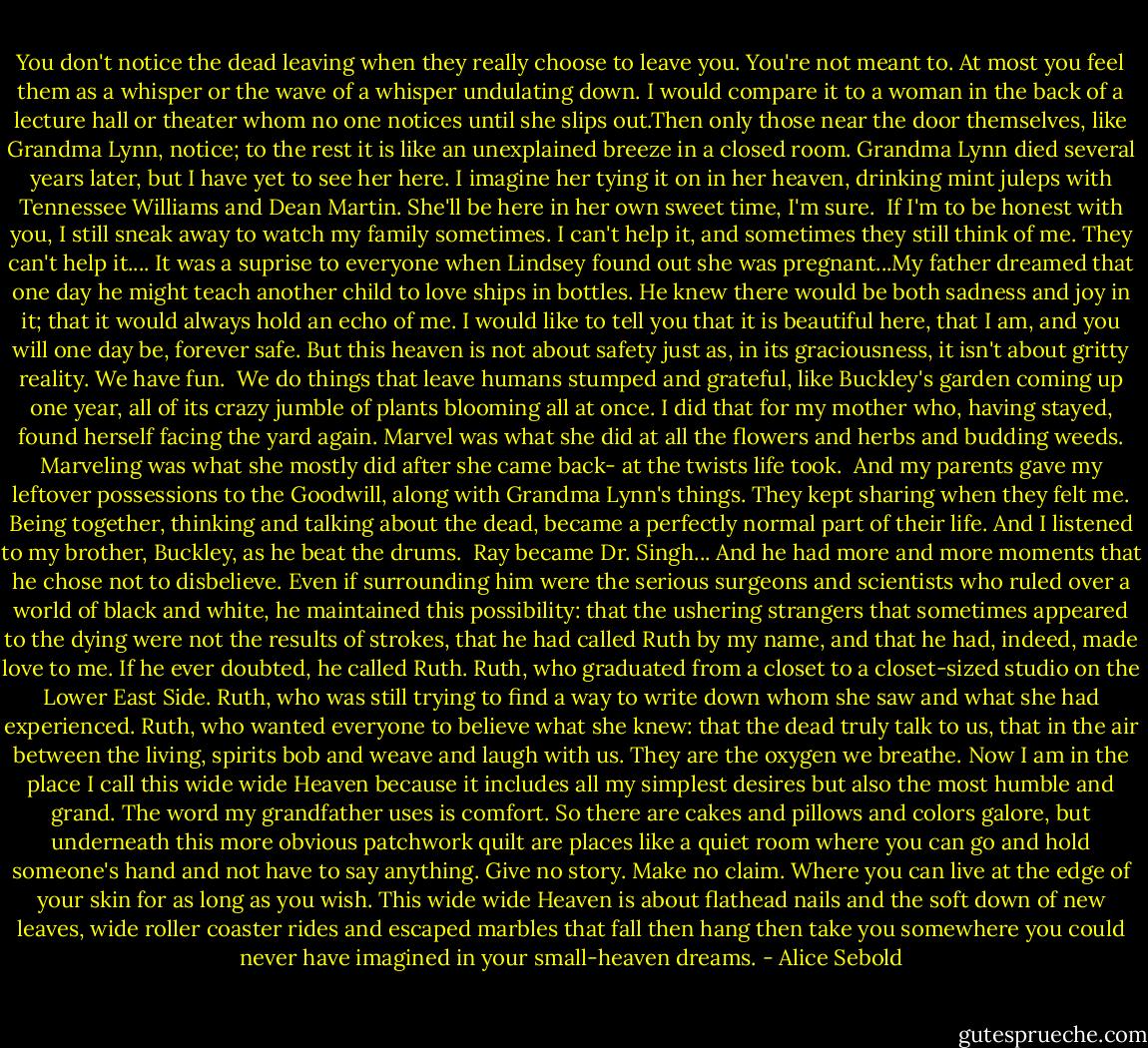 You don't notice the dead leaving when they really choose to leave you. You're not meant to. At most you feel them as a whisper or the wave of a whisper undulating down. I would compare it to a woman in the back of a lecture hall or theater whom no one notices until she slips out.Then only those near the door themselves, like Grandma Lynn, notice; to the rest it is like an unexplained breeze in a closed room.<br />Grandma Lynn died several years later, but I have yet to see her here. I imagine her tying it on in her heaven, drinking mint juleps with Tennessee Williams and Dean Martin. She'll be here in her own sweet time, I'm sure. <br />If I'm to be honest with you, I still sneak away to watch my family sometimes. I can't help it, and sometimes they still think of me. They can't help it....<br />It was a suprise to everyone when Lindsey found out she was pregnant...My father dreamed that one day he might teach another child to love ships in bottles. He knew there would be both sadness and joy in it; that it would always hold an echo of me.<br />I would like to tell you that it is beautiful here, that I am, and you will one day be, forever safe. But this heaven is not about safety just as, in its graciousness, it isn't about gritty reality. We have fun. <br />We do things that leave humans stumped and grateful, like Buckley's garden coming up one year, all of its crazy jumble of plants blooming all at once. I did that for my mother who, having stayed, found herself facing the yard again. Marvel was what she did at all the flowers and herbs and budding weeds. Marveling was what she mostly did after she came back- at the twists life took. <br />And my parents gave my leftover possessions to the Goodwill, along with Grandma Lynn's things.<br />They kept sharing when they felt me. Being together, thinking and talking about the dead, became a perfectly normal part of their life. And I listened to my brother, Buckley, as he beat the drums. <br />Ray became Dr. Singh... And he had more and more moments that he chose not to disbelieve. Even if surrounding him were the serious surgeons and scientists who ruled over a world of black and white, he maintained this possibility: that the ushering strangers that sometimes appeared to the dying were not the results of strokes, that he had called Ruth by my name, and that he had, indeed, made love to me.<br />If he ever doubted, he called Ruth. Ruth, who graduated from a closet to a closet-sized studio on the Lower East Side. Ruth, who was still trying to find a way to write down whom she saw and what she had experienced. Ruth, who wanted everyone to believe what she knew: that the dead truly talk to us, that in the air between the living, spirits bob and weave and laugh with us. They are the oxygen we breathe.<br />Now I am in the place I call this wide wide Heaven because it includes all my simplest desires but also the most humble and grand. The word my grandfather uses is comfort.<br />So there are cakes and pillows and colors galore, but underneath this more obvious patchwork quilt are places like a quiet room where you can go and hold someone's hand and not have to say anything. Give no story. Make no claim. Where you can live at the edge of your skin for as long as you wish. This wide wide Heaven is about flathead nails and the soft down of new leaves, wide roller coaster rides and escaped marbles that fall then hang then take you somewhere you could never have imagined in your small-heaven dreams. - Alice Sebold