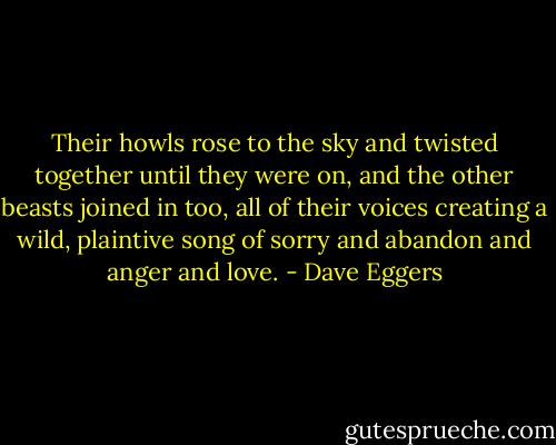 Their howls rose to the sky and twisted together until they were on, and the other beasts joined in too, all of their voices creating a wild, plaintive song of sorry and abandon and anger and love. - Dave Eggers