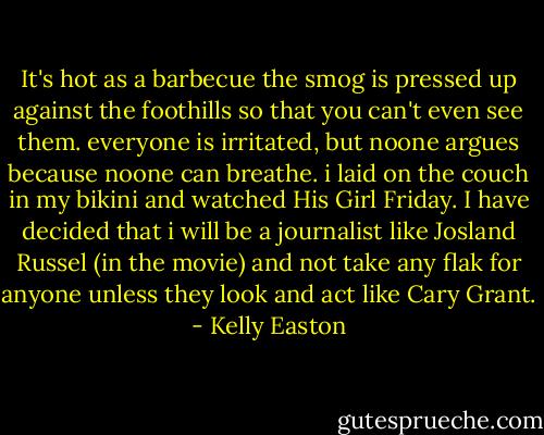 It's hot as a barbecue the smog is pressed up against the foothills so that you can't even see them. everyone is irritated, but noone argues because noone can breathe. i laid on the couch in my bikini and watched His Girl Friday. I have decided that i will be a journalist like Josland Russel (in the movie) and not take any flak for anyone unless they look and act like Cary Grant. - Kelly Easton