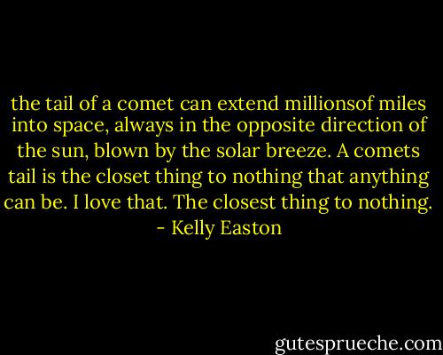 the tail of a comet can extend millionsof miles into space, always in the opposite direction of the sun, blown by the solar breeze. A comets tail is the closet thing to nothing that anything can be. I love that. The closest thing to nothing. - Kelly Easton