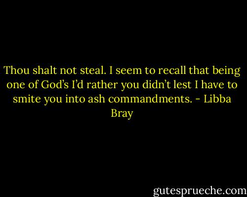 Thou shalt not steal. I seem to recall that being one of God’s I’d rather you didn’t lest I have to smite you into ash commandments. - Libba Bray