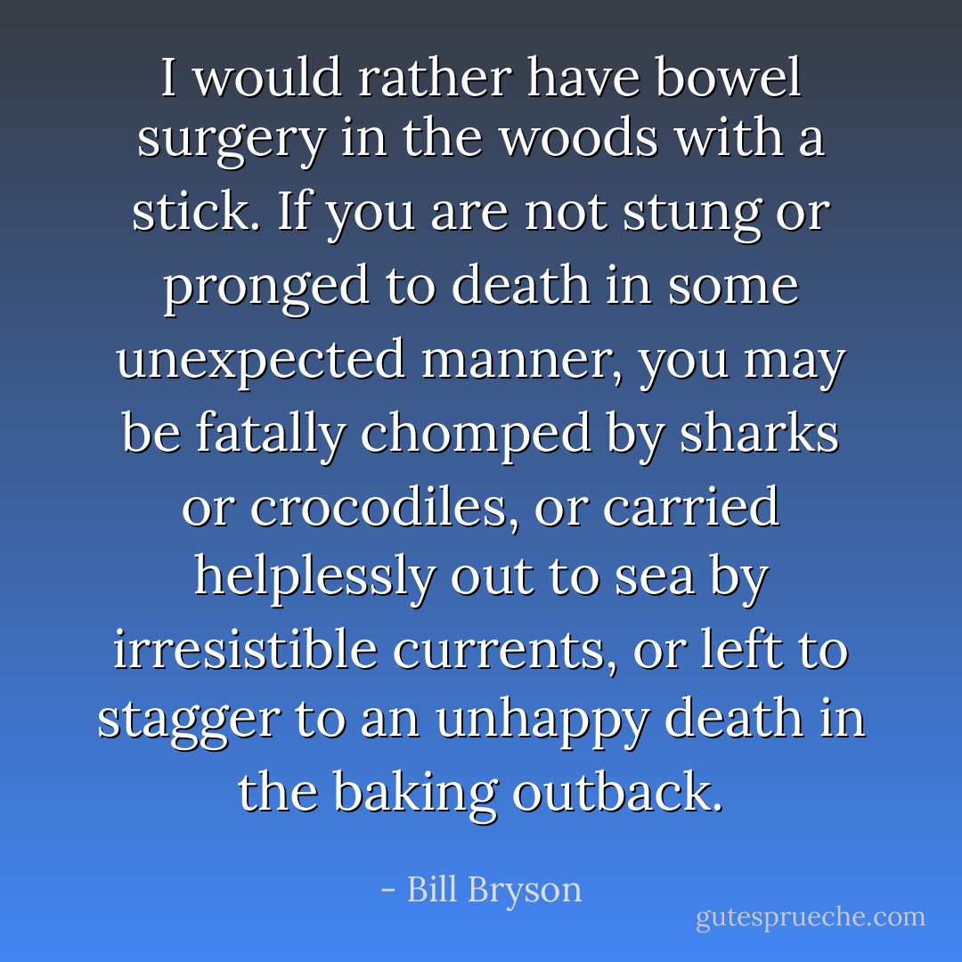 I would rather have bowel surgery in the woods with a stick. If you are not stung or pronged to death in some unexpected manner, you may be fatally chomped by sharks or crocodiles, or carried helplessly out to sea by irresistible currents, or left to stagger to an unhappy death in the baking outback. - Bill Bryson