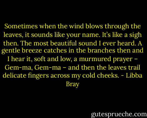 Sometimes when the wind blows through the leaves, it sounds like your name. It’s like a sigh then. The most beautiful sound I ever heard. A gentle breeze catches in the branches then and I hear it, soft and low, a murmured prayer – Gem-ma, Gem-ma – and then the leaves trail delicate fingers across my cold cheeks. - Libba Bray