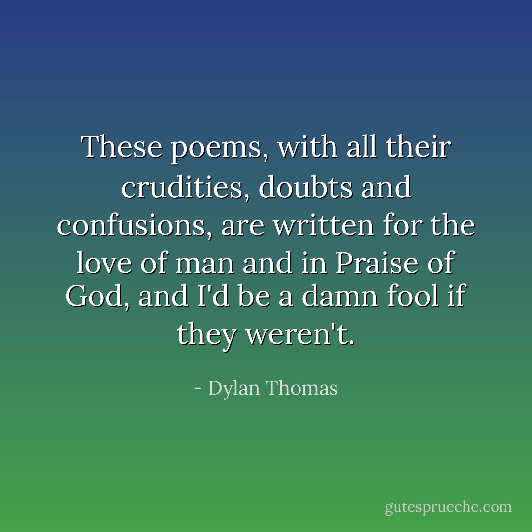 These poems, with all their crudities, doubts and confusions, are written for the love of man and in Praise of God, and I'd be a damn fool if they weren't. - Dylan Thomas