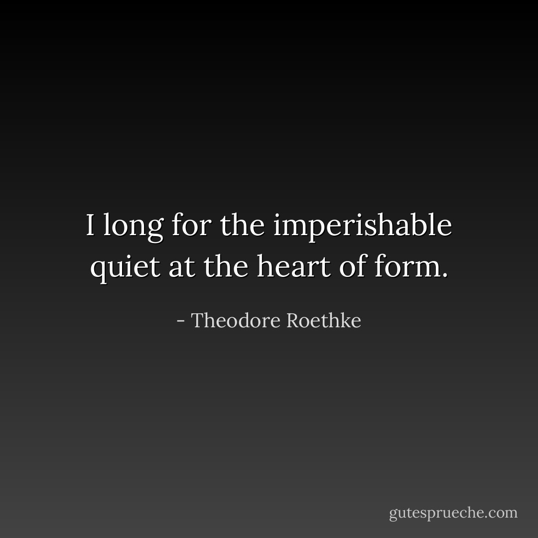 I long for the imperishable quiet at the heart<br />of form. - Theodore Roethke