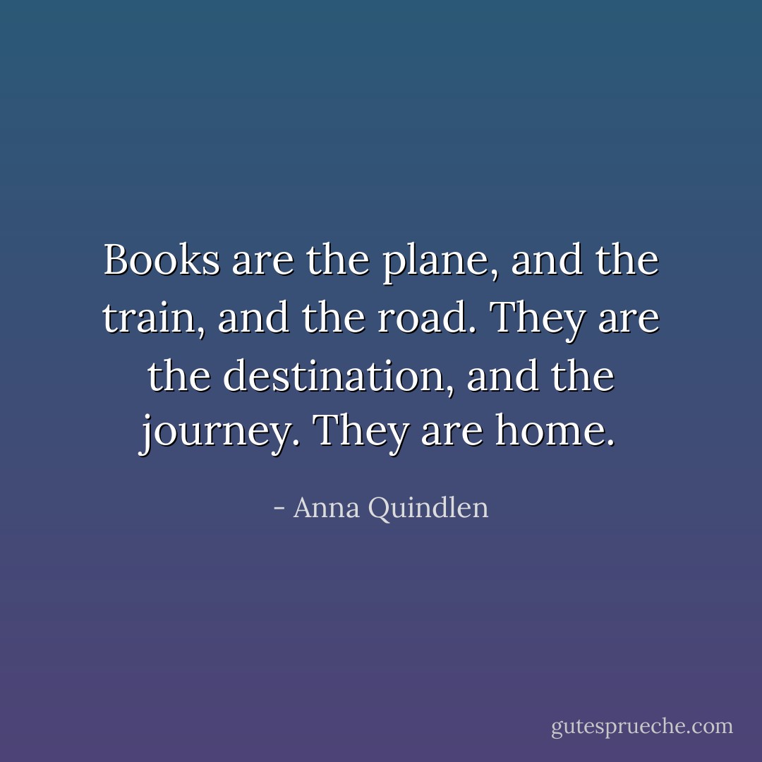 Books are the plane, and the train, and the road. They are the destination, and the journey. They are home. - Anna Quindlen