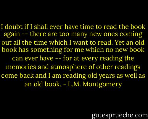 I doubt if I shall ever have time to read the book again -- there are too many new ones coming out all the time which I want to read. Yet an old book has something for me which no new book can ever have -- for at every reading the memories and atmosphere of other readings come back and I am reading old years as well as an old book. - L.M. Montgomery
