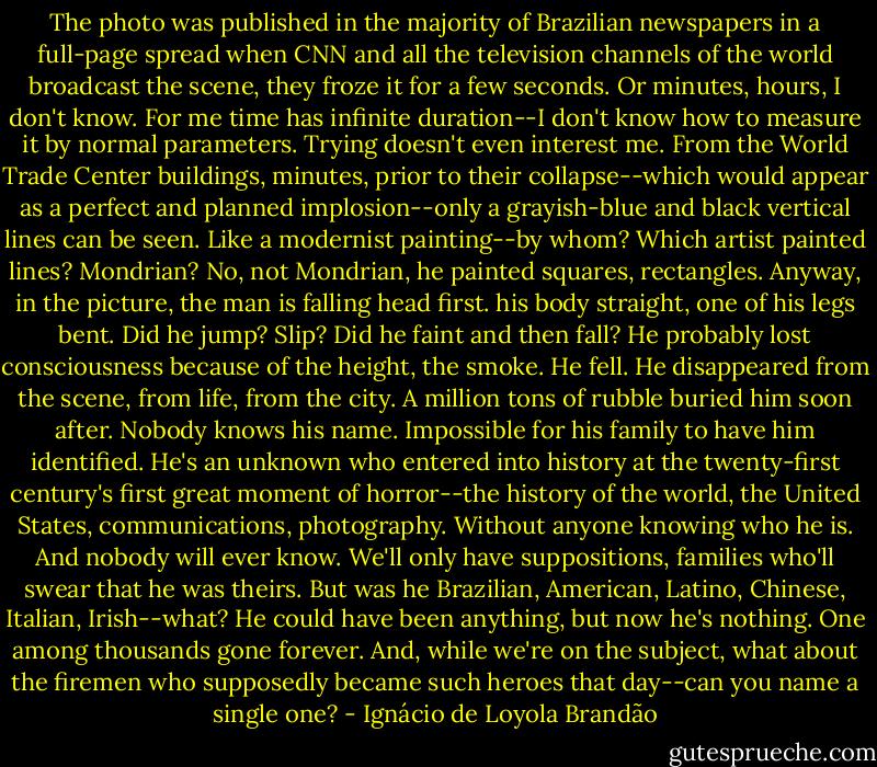 The photo was published in the majority of Brazilian newspapers in a full-page spread when CNN and all the television channels of the world broadcast the scene, they froze it for a few seconds. Or minutes, hours, I don't know. For me time has infinite duration--I don't know how to measure it by normal parameters. Trying doesn't even interest me. From the World Trade Center buildings, minutes, prior to their collapse--which would appear as a perfect and planned implosion--only a grayish-blue and black vertical lines can be seen. Like a modernist painting--by whom? Which artist painted lines? Mondrian? No, not Mondrian, he painted squares, rectangles. Anyway, in the picture, the man is falling head first. his body straight, one of his legs bent. Did he jump? Slip? Did he faint and then fall? He probably lost consciousness because of the height, the smoke. He fell. He disappeared from the scene, from life, from the city. A million tons of rubble buried him soon after. Nobody knows his name. Impossible for his family to have him identified. He's an unknown who entered into history at the twenty-first century's first great moment of horror--the history of the world, the United States, communications, photography. Without anyone knowing who he is. And nobody will ever know. We'll only have suppositions, families who'll swear that he was theirs. But was he Brazilian, American, Latino, Chinese, Italian, Irish--what? He could have been anything, but now he's nothing. One among thousands gone forever. And, while we're on the subject, what about the firemen who supposedly became such heroes that day--can you name a single one? - Ignácio de Loyola Brandão