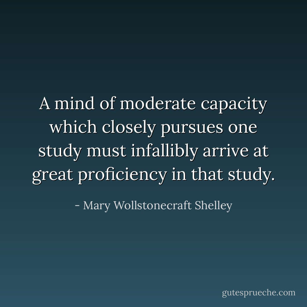 A mind of moderate capacity which closely pursues one study must infallibly arrive at great proficiency in that study. - Mary Wollstonecraft Shelley