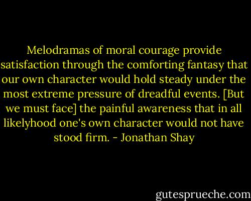 Melodramas of moral courage provide satisfaction through the comforting fantasy that our own character would hold steady under the most extreme pressure of dreadful events. [But we must face] the painful awareness that in all likelyhood one's own character would not have stood firm. - Jonathan Shay