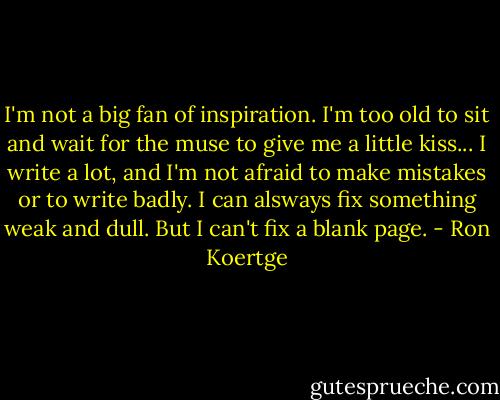 I'm not a big fan of inspiration. I'm too old to sit and wait for the muse to give me a little kiss... I write a lot, and I'm not afraid to make mistakes or to write badly. I can alsways fix something weak and dull. But I can't fix a blank page. - Ron Koertge