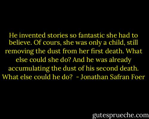 He invented stories so fantastic she had to believe. Of cours, she was only a child, still removing the dust from her first death. What else could she do? And he was already accumulating the dust of his second death. What else could he do?  - Jonathan Safran Foer