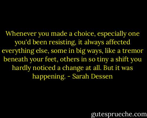Whenever you made a choice, especially one you'd been resisting, it always affected everything else, some in big ways, like a tremor beneath your feet, others in so tiny a shift you hardly noticed a change at all. But it was happening. - Sarah Dessen