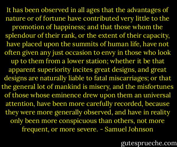 It has been observed in all ages that the advantages of nature or of fortune have contributed very little to the promotion of happiness; and that those whom the splendour of their rank, or the extent of their capacity, have placed upon the summits of human life, have not often given any just occasion to envy in those who look up to them from a lower station; whether it be that apparent superiority incites great designs, and great designs are naturally liable to fatal miscarriages; or that the general lot of mankind is misery, and the misfortunes of those whose eminence drew upon them an universal attention, have been more carefully recorded, because they were more generally observed, and have in reality only been more conspicuous than others, not more frequent, or more severe. - Samuel Johnson