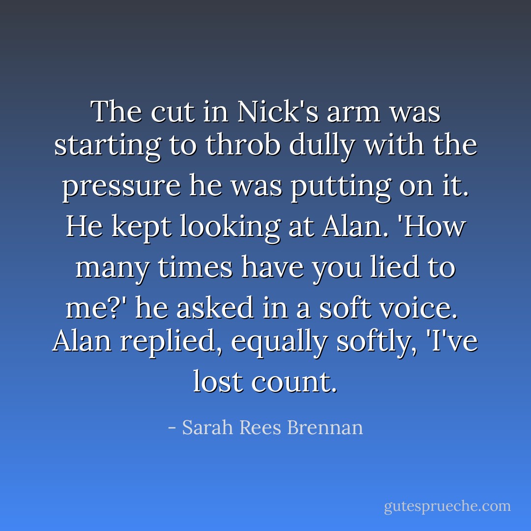 The cut in Nick's arm was starting to throb dully with the pressure he was putting on it. He kept looking at Alan. 'How many times have you lied to me?' he asked in a soft voice.<br /><br />Alan replied, equally softly, 'I've lost count. - Sarah Rees Brennan