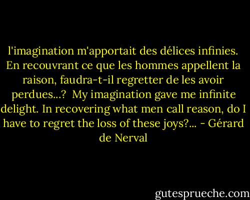 l'imagination m'apportait des délices infinies. En recouvrant ce que les hommes appellent la raison, faudra-t-il regretter de les avoir perdues...?<br /><br />My imagination gave me infinite delight. In recovering what men call reason, do I have to regret the loss of these joys?... - Gérard de Nerval
