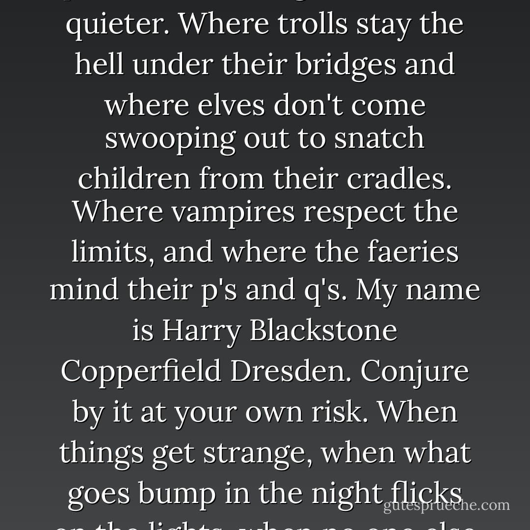 I don't want to live in a world where the strong rule and the weak cower. I'd rather make a place where things are a little quieter. Where trolls stay the hell under their bridges and where elves don't come swooping out to snatch children from their cradles. Where vampires respect the limits, and where the faeries mind their p's and q's. My name is Harry Blackstone Copperfield Dresden. Conjure by it at your own risk. When things get strange, when what goes bump in the night flicks on the lights, when no one else can help you, give me a call. I'm in the book. - Jim Butcher
