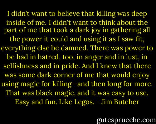 I didn't want to believe that killing was deep inside of me. I didn't want to think about the part of me that took a dark joy in gathering all the power it could and using it as I saw fit, everything else be damned. There was power to be had in hatred, too, in anger and in lust, in selfishness and in pride. And I knew that there was some dark corner of me that would enjoy using magic for killing—and then long for more. That was black magic, and it was easy to use. Easy and fun. Like Legos. - Jim Butcher