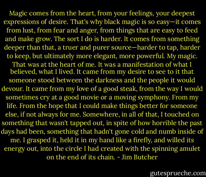 Magic comes from the heart, from your feelings, your deepest expressions of desire. That's why black magic is so easy—it comes from lust, from fear and anger, from things that are easy to feed and make grow. The sort I do is harder. It comes from something deeper than that, a truer and purer source—harder to tap, harder to keep, but ultimately more elegant, more powerful. My magic. That was at the heart of me. It was a manifestation of what I believed, what I lived. It came from my desire to see to it that someone stood between the darkness and the people it would devour. It came from my love of a good steak, from the way I would sometimes cry at a good movie or a moving symphony. From my life. From the hope that I could make things better for someone else, if not always for me. Somewhere, in all of that, I touched on something that wasn't tapped out, in spite of how horrible the past days had been, something that hadn't gone cold and numb inside of me. I grasped it, held it in my hand like a firefly, and willed its energy out, into the circle I had created with the spinning amulet on the end of its chain. - Jim Butcher