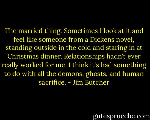 The married thing. Sometimes I look at it and feel like someone from a Dickens novel, standing outside in the cold and staring in at Christmas dinner. Relationships hadn't ever really worked for me. I think it's had something to do with all the demons, ghosts, and human sacrifice. - Jim Butcher