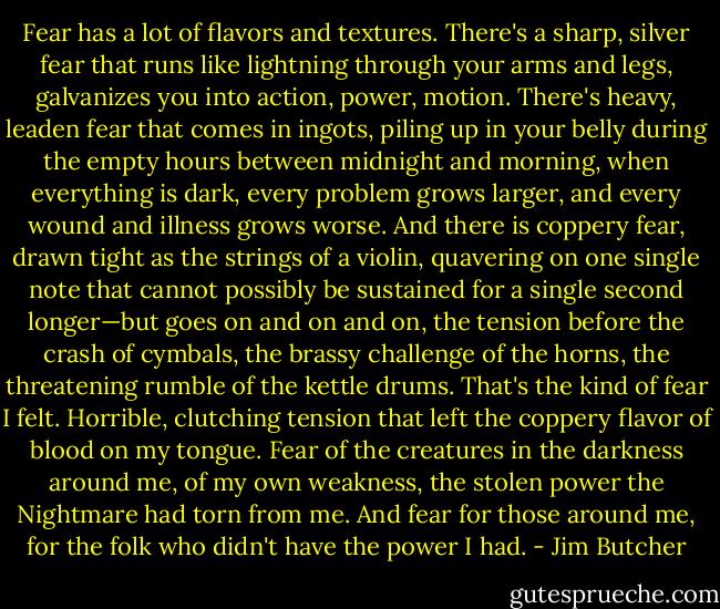 Fear has a lot of flavors and textures. There's a sharp, silver fear that runs like lightning through your arms and legs, galvanizes you into action, power, motion. There's heavy, leaden fear that comes in ingots, piling up in your belly during the empty hours between midnight and morning, when everything is dark, every problem grows larger, and every wound and illness grows worse. And there is coppery fear, drawn tight as the strings of a violin, quavering on one single note that cannot possibly be sustained for a single second longer—but goes on and on and on, the tension before the crash of cymbals, the brassy challenge of the horns, the threatening rumble of the kettle drums. That's the kind of fear I felt. Horrible, clutching tension that left the coppery flavor of blood on my tongue. Fear of the creatures in the darkness around me, of my own weakness, the stolen power the Nightmare had torn from me. And fear for those around me, for the folk who didn't have the power I had. - Jim Butcher