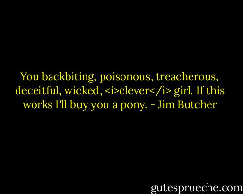 You backbiting, poisonous, treacherous, deceitful, wicked, <i>clever</i> girl. If this works I'll buy you a pony. - Jim Butcher