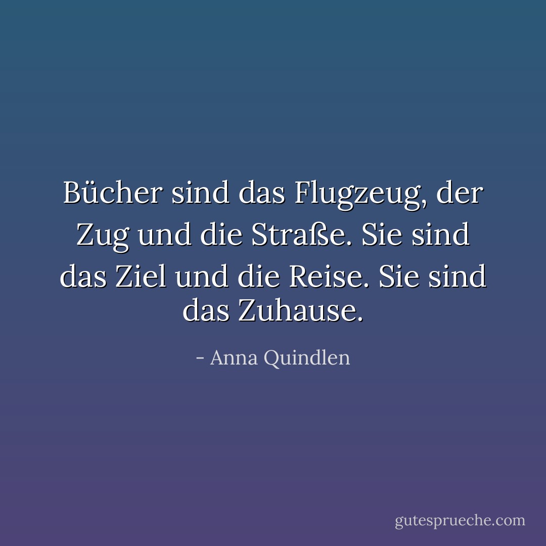 Bücher sind das Flugzeug, der Zug und die Straße. Sie sind das Ziel und die Reise. Sie sind das Zuhause. - Anna Quindlen<