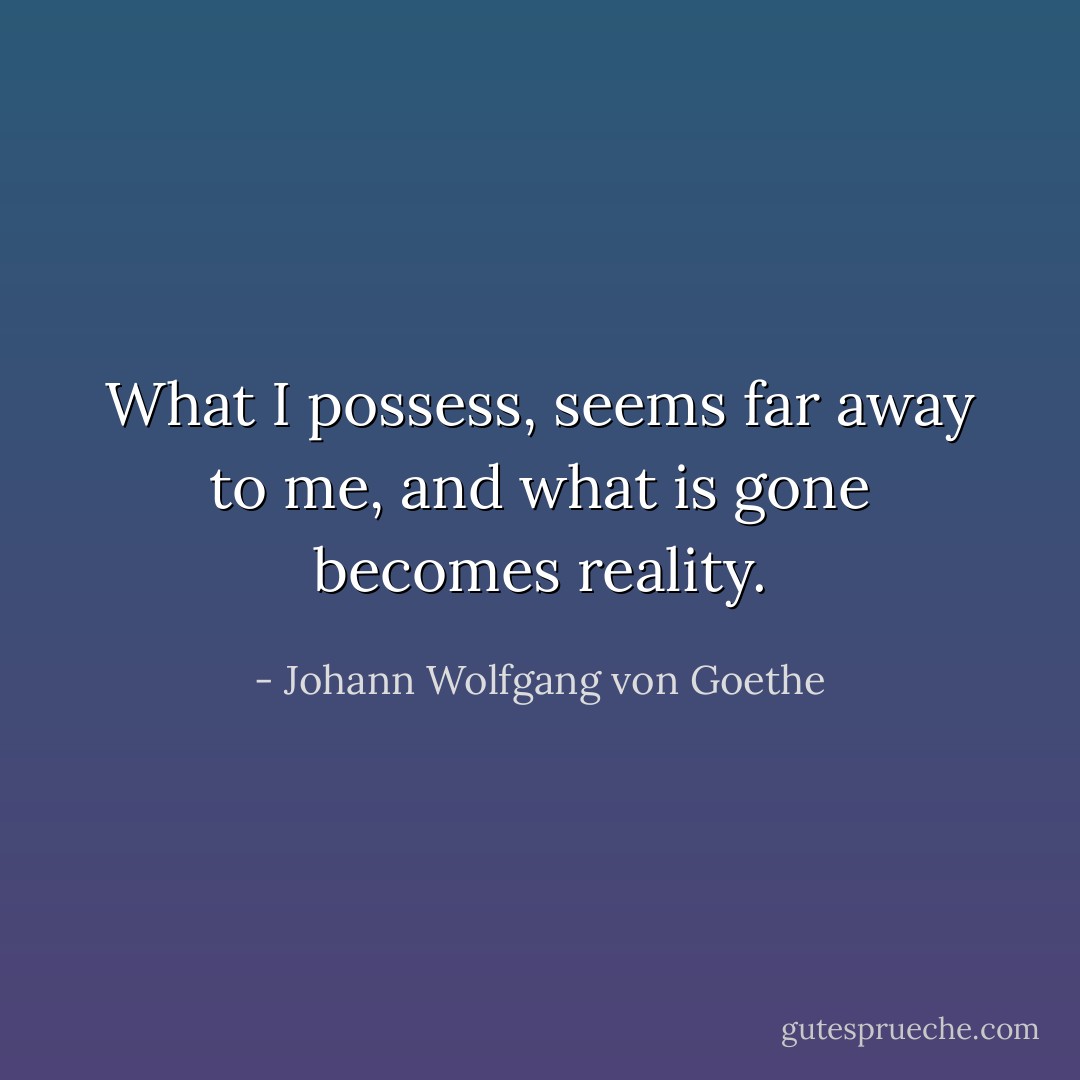 What I possess, seems far away to me, and what is gone becomes reality. - Johann Wolfgang von Goethe