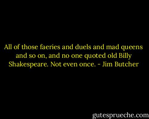 All of those faeries and duels and mad queens and so on, and no one quoted old Billy Shakespeare. Not even once. - Jim Butcher
