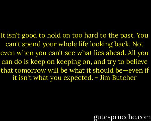 It isn't good to hold on too hard to the past. You can't spend your whole life looking back. Not even when you can't see what lies ahead. All you can do is keep on keeping on, and try to believe that tomorrow will be what it should be—even if it isn't what you expected. - Jim Butcher