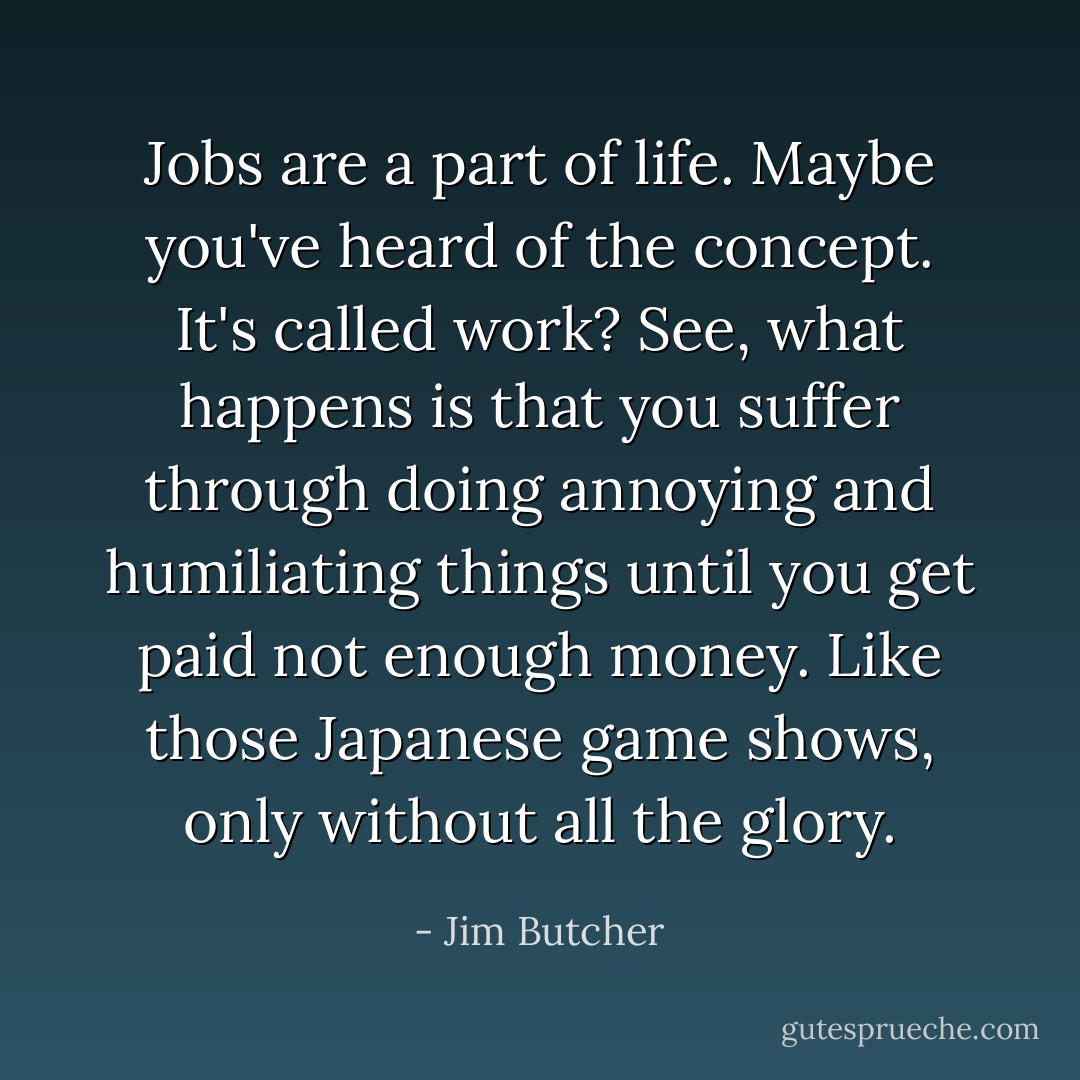 Jobs are a part of life. Maybe you've heard of the concept. It's called work? See, what happens is that you suffer through doing annoying and humiliating things until you get paid not enough money. Like those Japanese game shows, only without all the glory. - Jim Butcher
