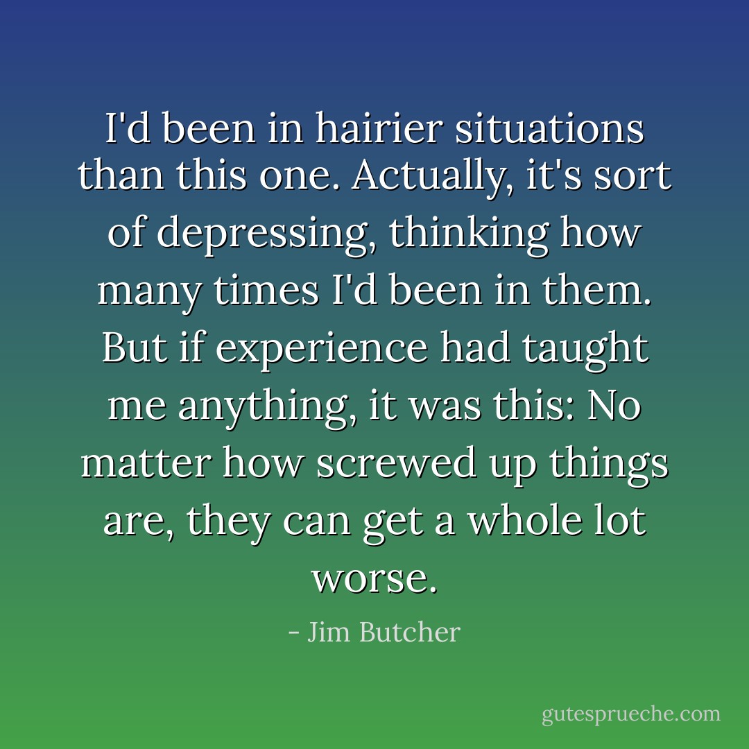 I'd been in hairier situations than this one. Actually, it's sort of depressing, thinking how many times I'd been in them. But if experience had taught me anything, it was this: No matter how screwed up things are, they can get a whole lot worse. - Jim Butcher