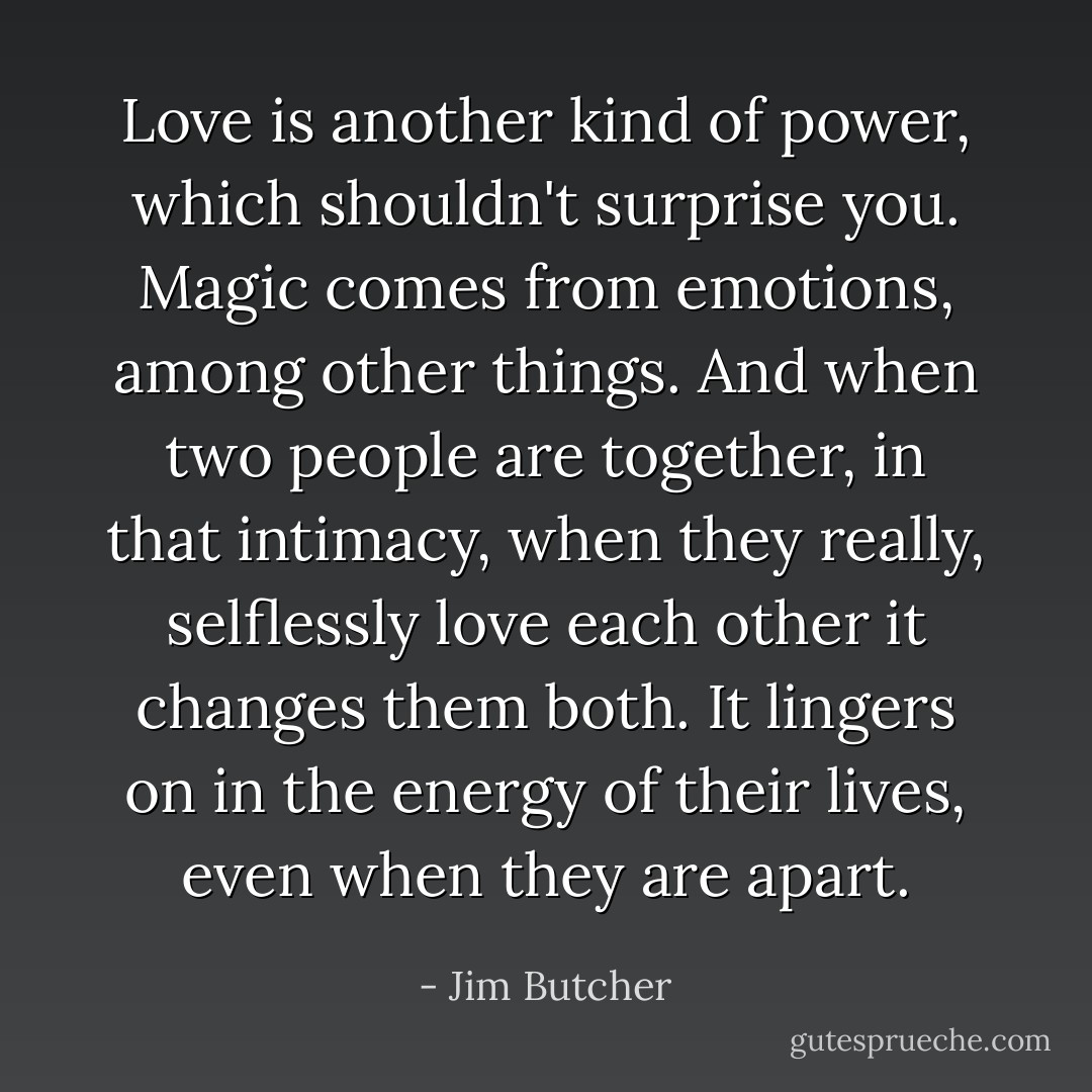Love is another kind of power, which shouldn't surprise you. Magic comes from emotions, among other things. And when two people are together, in that intimacy, when they really, selflessly love each other it changes them both. It lingers on in the energy of their lives, even when they are apart. - Jim Butcher