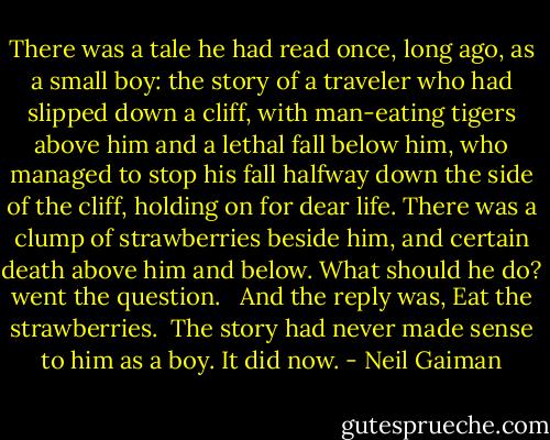 There was a tale he had read once, long ago, as a small boy: the story of a traveler who had slipped down a cliff, with man-eating tigers above him and a lethal fall below him, who managed to stop his fall halfway down the side of the cliff, holding on for dear life. There was a clump of strawberries beside him, and certain death above him and below. What should he do? went the question. <br /><br />And the reply was, Eat the strawberries.<br /><br />The story had never made sense to him as a boy. It did now. - Neil Gaiman