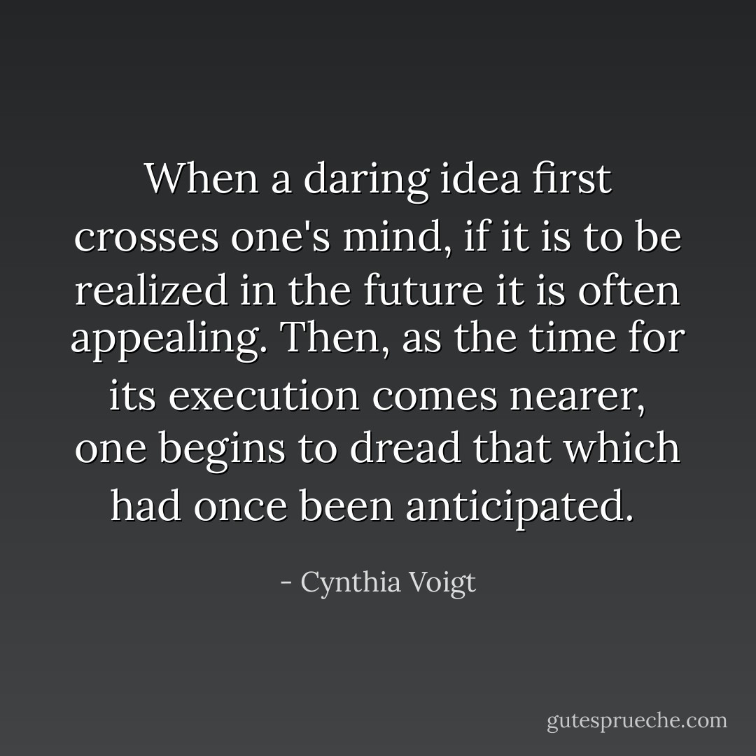 When a daring idea first crosses one's mind, if it is to be realized in the future it is often appealing. Then, as the time for its execution comes nearer, one begins to dread that which had once been anticipated.  - Cynthia Voigt