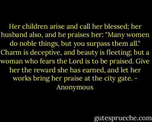 Her children arise and call her blessed; her husband also, and he praises her: "Many women do noble things, but you surpass them all." Charm is deceptive, and beauty is fleeting; but a woman who fears the Lord is to be praised. Give her the reward she has earned, and let her works bring her praise at the city gate. - Anonymous