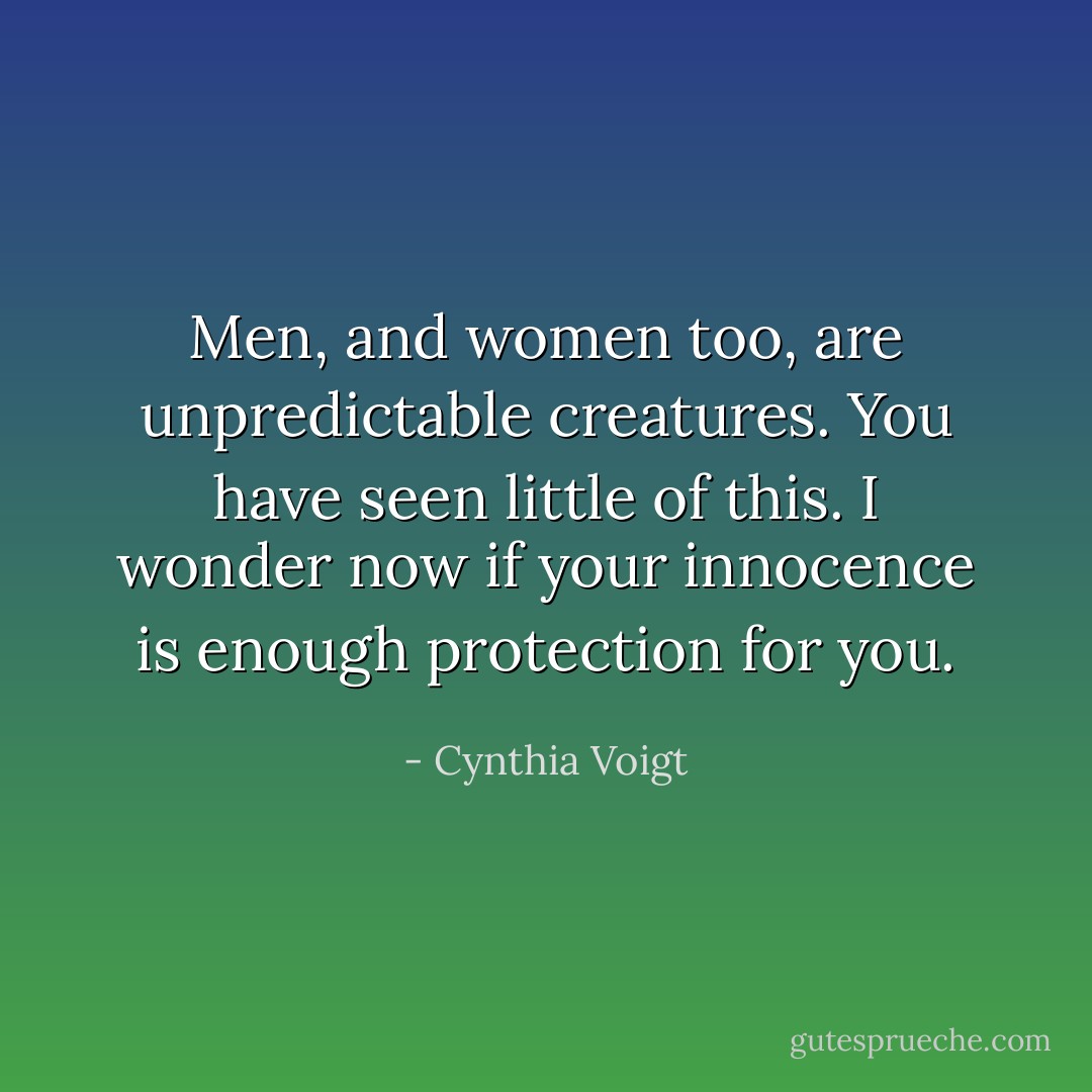 Men, and women too, are unpredictable creatures. You have seen little of this. I wonder now if your innocence is enough protection for you. - Cynthia Voigt