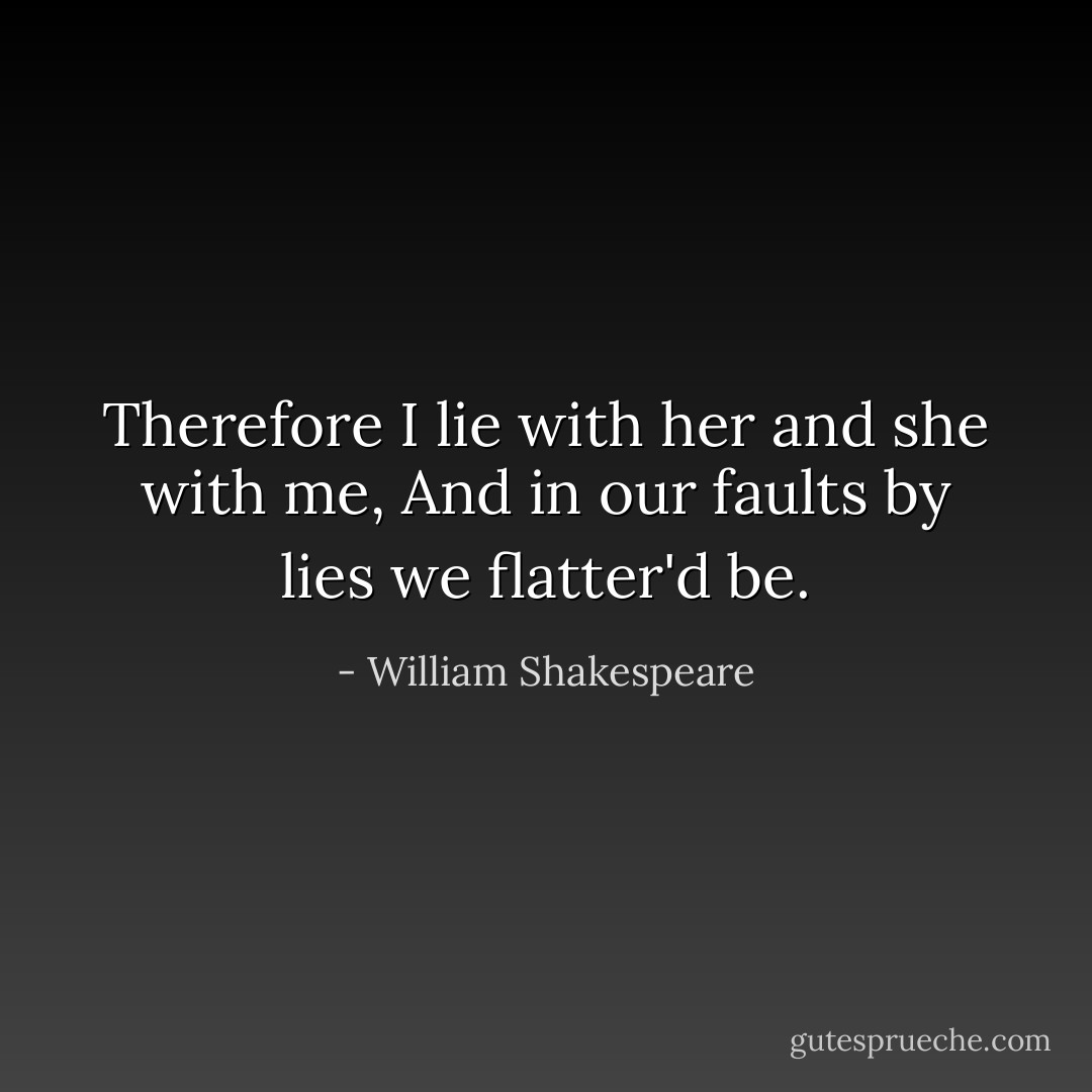 Therefore I lie with her and she with me,<br />And in our faults by lies we flatter'd be. - William Shakespeare