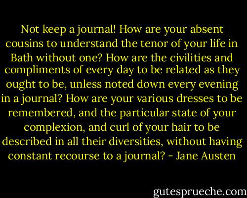 Not keep a journal! How are your absent cousins to understand the tenor of your life in Bath without one? How are the civilities and compliments of every day to be related as they ought to be, unless noted down every evening in a journal? How are your various dresses to be remembered, and the particular state of your complexion, and curl of your hair to be described in all their diversities, without having constant recourse to a journal? - Jane Austen