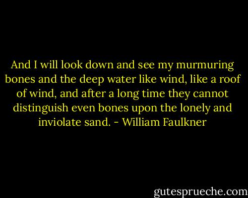 And I will look down and see my murmuring bones and the deep water like wind, like a roof of wind, and after a long time they cannot distinguish even bones upon the lonely and inviolate sand. - William Faulkner