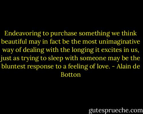 Endeavoring to purchase something we think beautiful may in fact be the most unimaginative way of dealing with the longing it excites in us, just as trying to sleep with someone may be the bluntest response to a feeling of love. - Alain de Botton