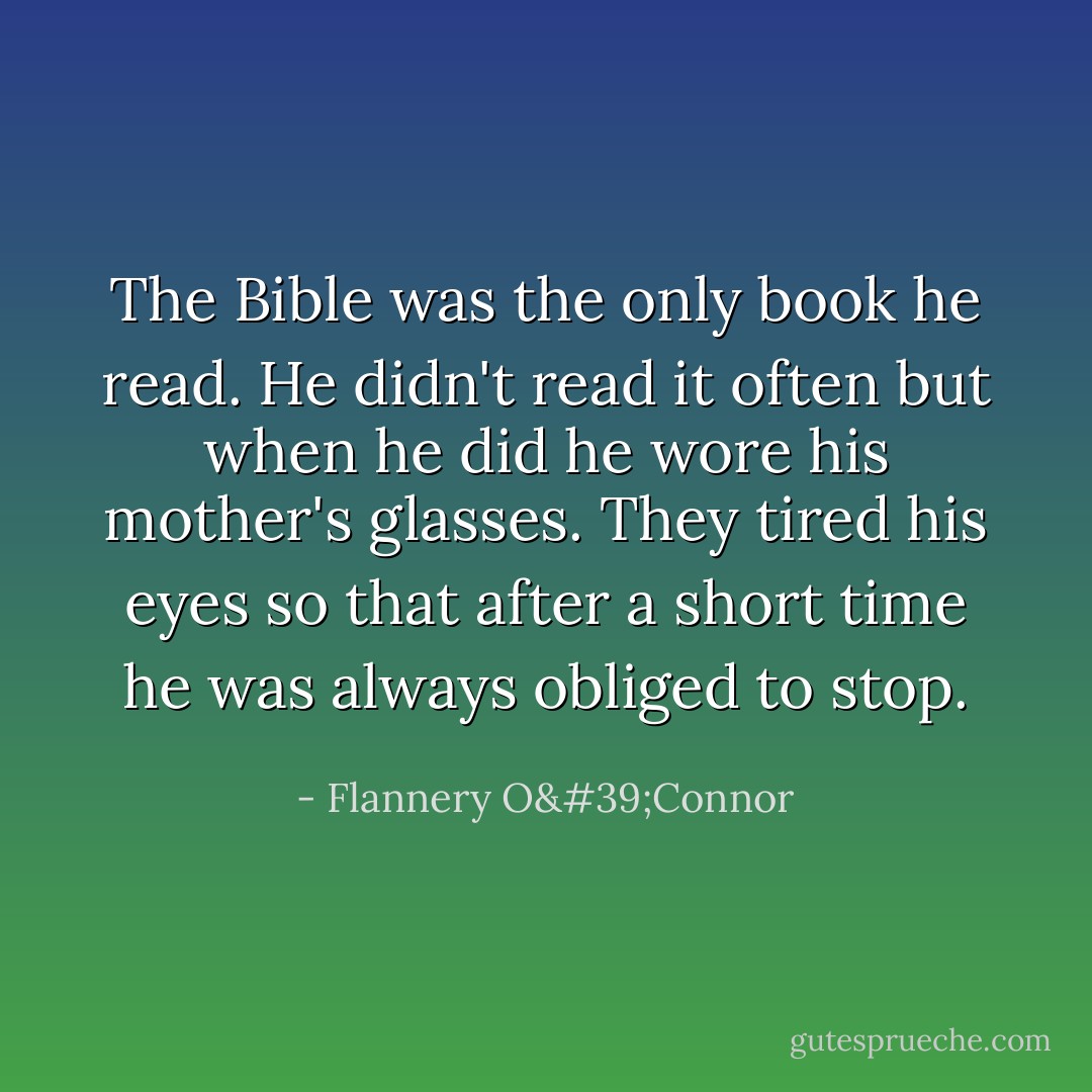 The Bible was the only book he read. He didn't read it often but when he did he wore his mother's glasses. They tired his eyes so that after a short time he was always obliged to stop. - Flannery O'Connor