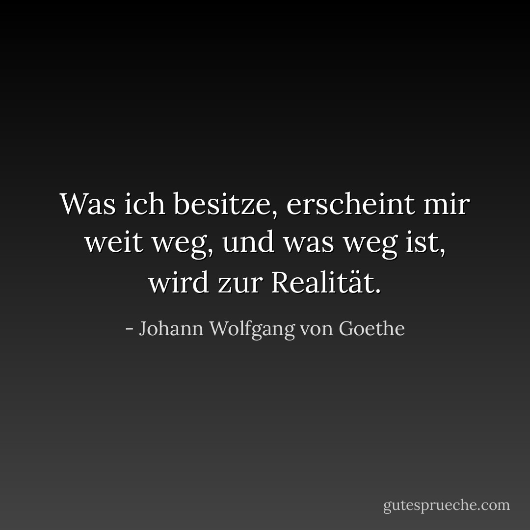 Was ich besitze, erscheint mir weit weg, und was weg ist, wird zur Realität. - Johann Wolfgang von Goethe<