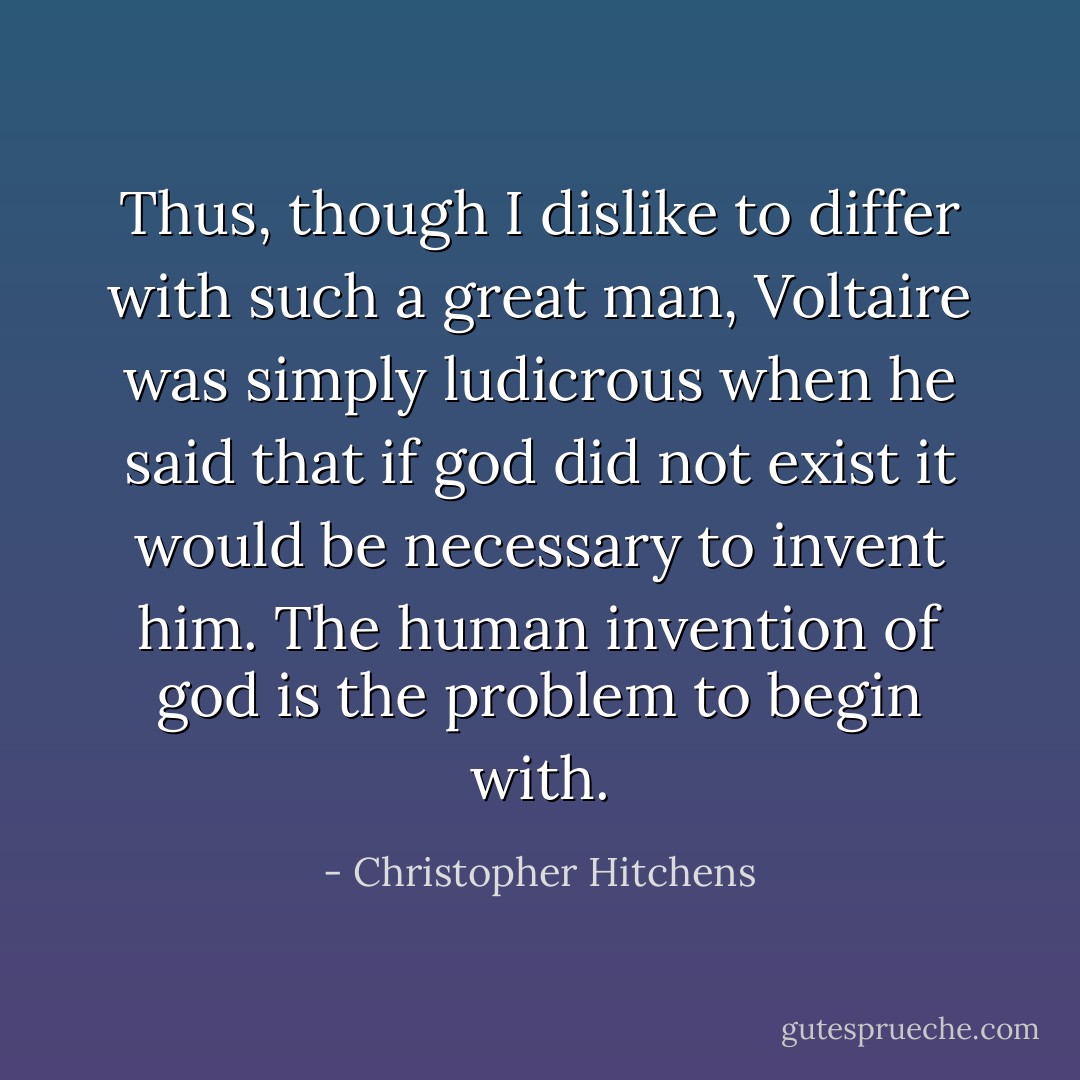 Thus, though I dislike to differ with such a great man, <a href="https://www.goodreads.com/author/show/5754446.Voltaire" title="Voltaire" rel="nofollow noopener">Voltaire</a> was simply ludicrous when he said that if god did not exist it would be necessary to invent him. The human invention of god is the problem to begin with. - Christopher Hitchens