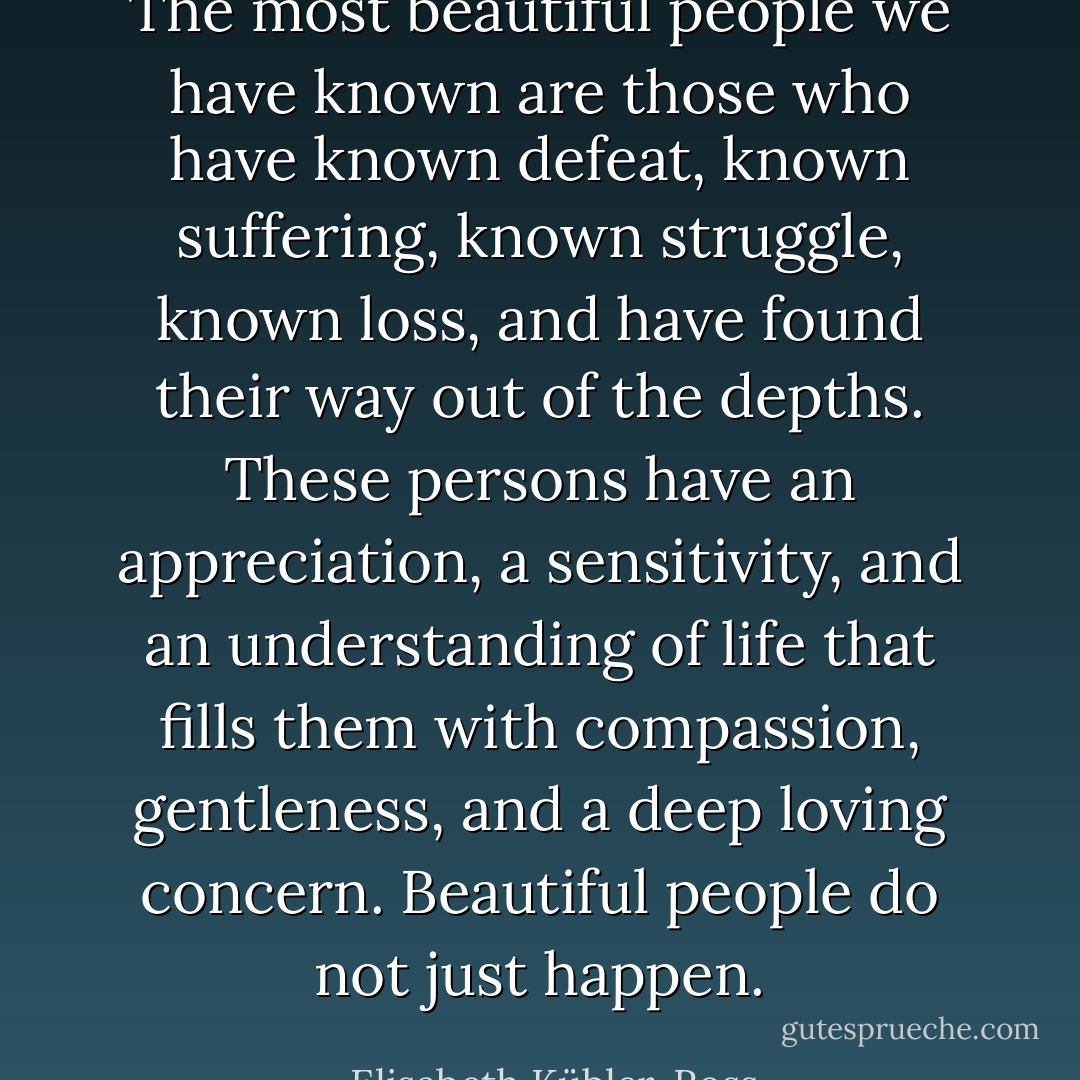 The most beautiful people we have known are those who have known defeat, known suffering, known struggle, known loss, and have found their way out of the depths. These persons have an appreciation, a sensitivity, and an understanding of life that fills them with compassion, gentleness, and a deep loving concern. Beautiful people do not just happen. - Elisabeth Kübler-Ross