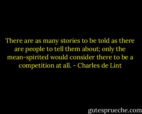 There are as many stories to be told as there are people to tell them about; only the mean-spirited would consider there to be a competition at all. - Charles de Lint