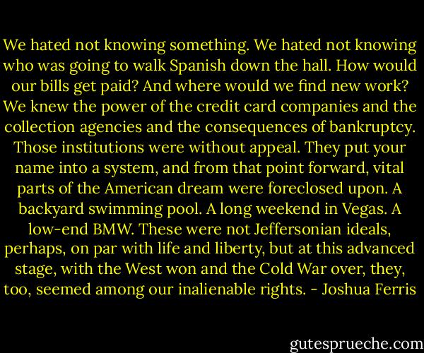 We hated not knowing something. We hated not knowing who was going to walk Spanish down the hall. How would our bills get paid? And where would we find new work? We knew the power of the credit card companies and the collection agencies and the consequences of bankruptcy. Those institutions were without appeal. They put your name into a system, and from that point forward, vital parts of the American dream were foreclosed upon. A backyard swimming pool. A long weekend in Vegas. A low-end BMW. These were not Jeffersonian ideals, perhaps, on par with life and liberty, but at this advanced stage, with the West won and the Cold War over, they, too, seemed among our inalienable rights. - Joshua Ferris
